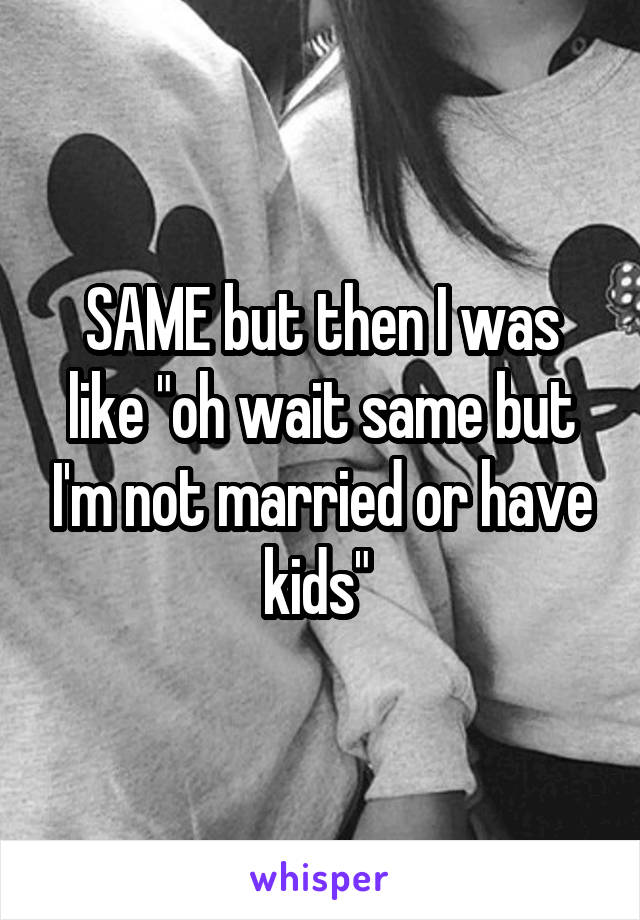 SAME but then I was like "oh wait same but I'm not married or have kids" 
