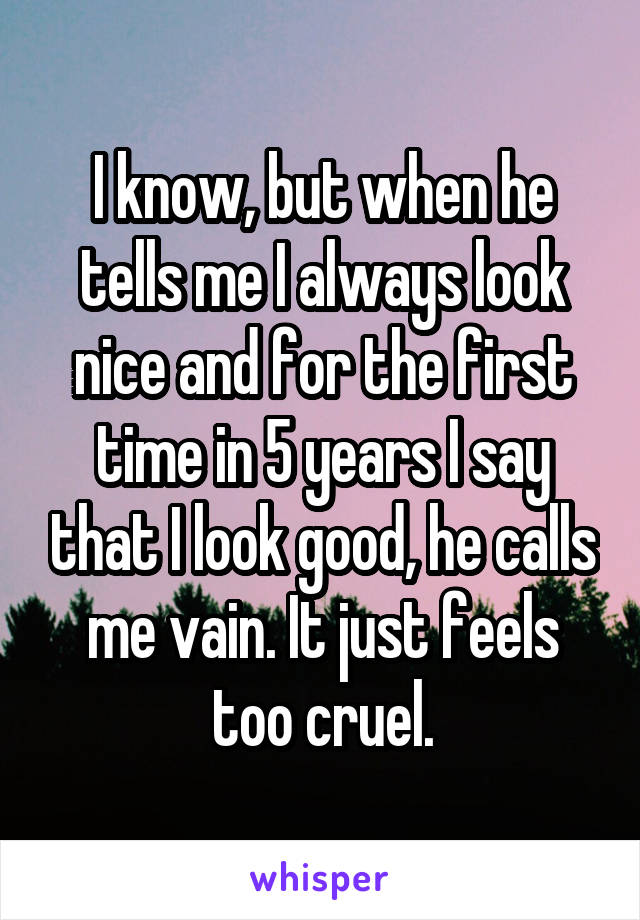 I know, but when he tells me I always look nice and for the first time in 5 years I say that I look good, he calls me vain. It just feels too cruel.