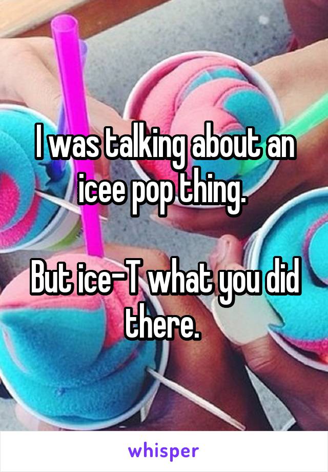 I was talking about an icee pop thing. 

But ice-T what you did there. 