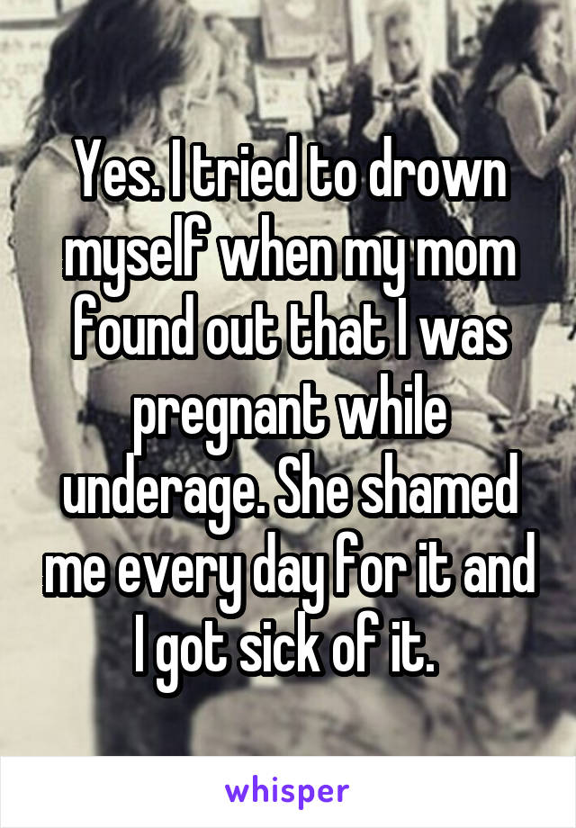 Yes. I tried to drown myself when my mom found out that I was pregnant while underage. She shamed me every day for it and I got sick of it. 
