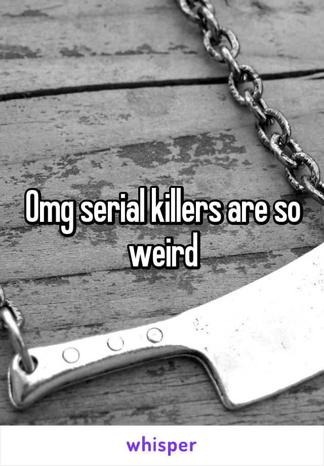 Omg serial killers are so weird