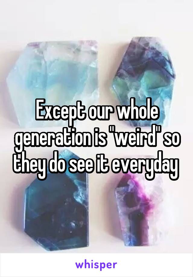 Except our whole generation is "weird" so they do see it everyday 