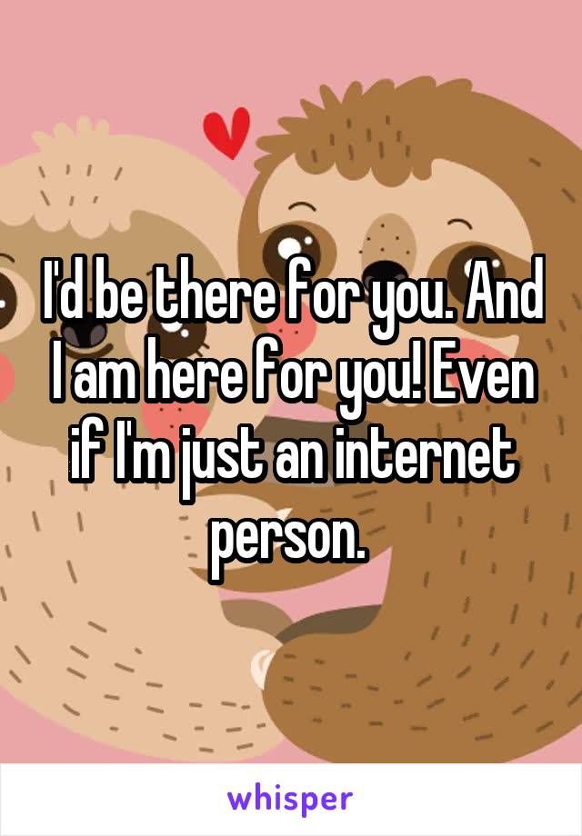 I'd be there for you. And I am here for you! Even if I'm just an internet person. 