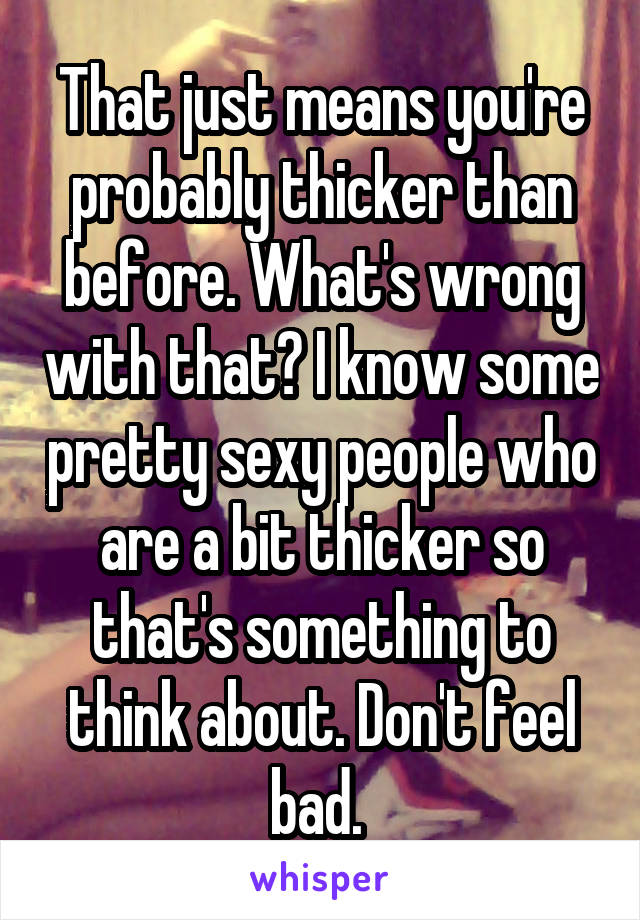 That just means you're probably thicker than before. What's wrong with that? I know some pretty sexy people who are a bit thicker so that's something to think about. Don't feel bad. 