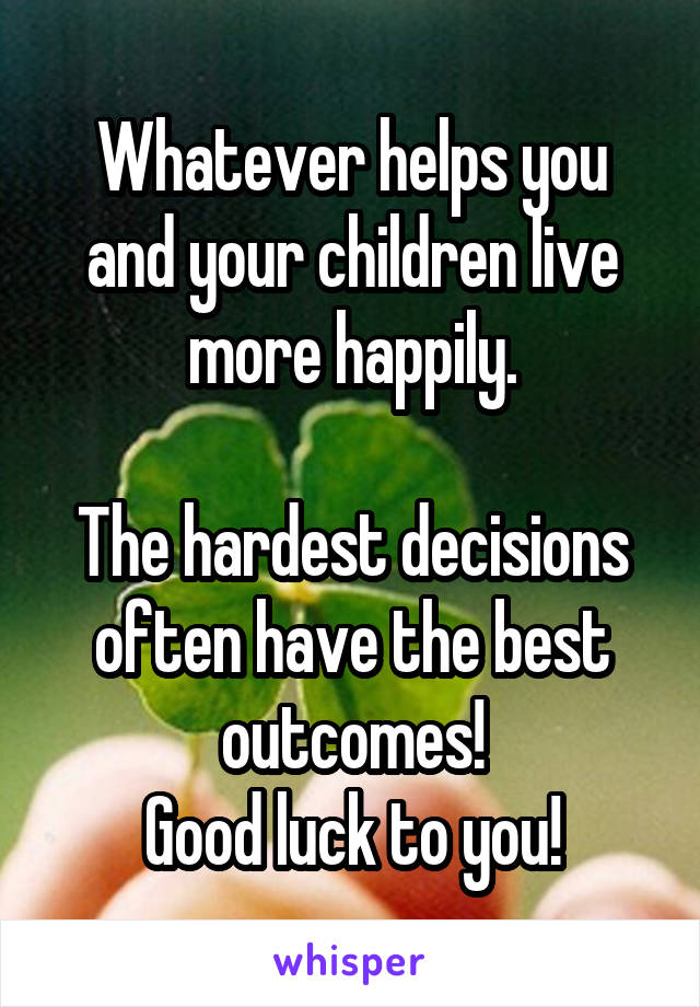Whatever helps you and your children live more happily.

The hardest decisions often have the best outcomes!
Good luck to you!