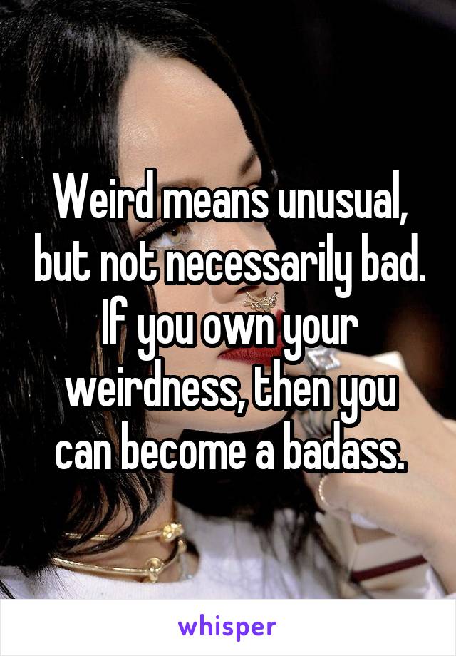 Weird means unusual, but not necessarily bad.
If you own your weirdness, then you can become a badass.