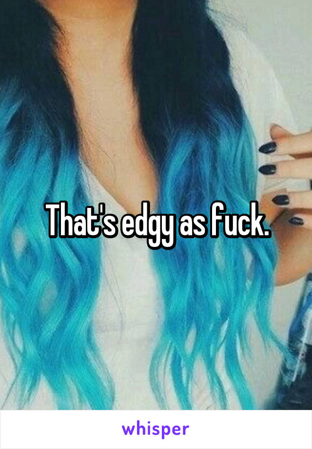 That's edgy as fuck.