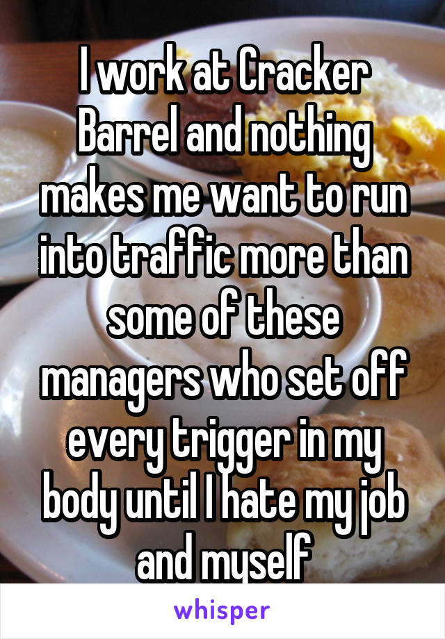 I work at Cracker Barrel and nothing makes me want to run into traffic more than some of these managers who set off every trigger in my body until I hate my job and myself