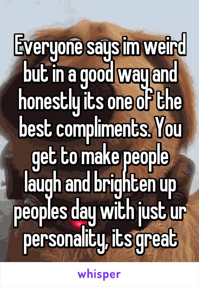 Everyone says im weird but in a good way and honestly its one of the best compliments. You get to make people laugh and brighten up peoples day with just ur personality, its great