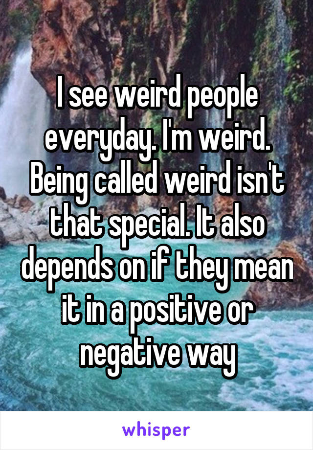 I see weird people everyday. I'm weird. Being called weird isn't that special. It also depends on if they mean it in a positive or negative way