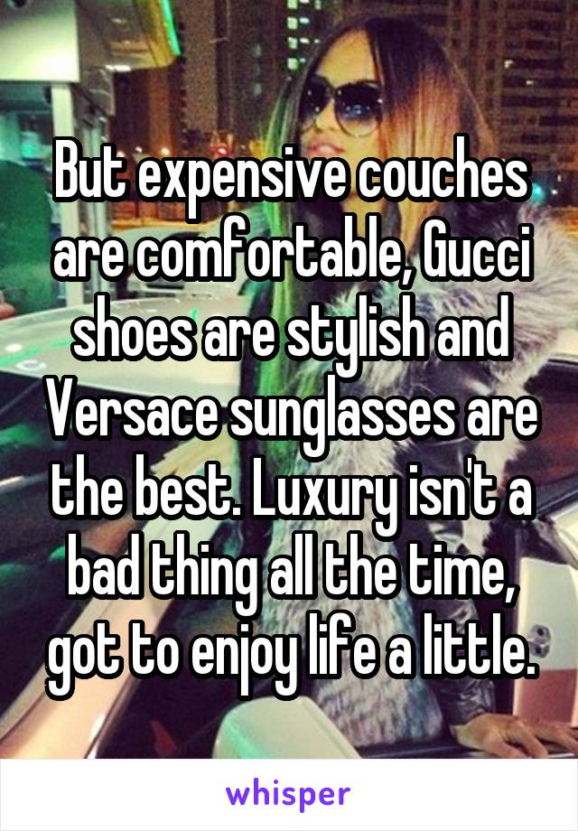 But expensive couches are comfortable, Gucci shoes are stylish and Versace sunglasses are the best. Luxury isn't a bad thing all the time, got to enjoy life a little.