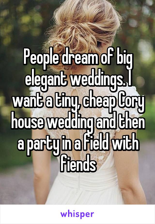 People dream of big elegant weddings. I want a tiny, cheap Cory house wedding and then a party in a field with fiends