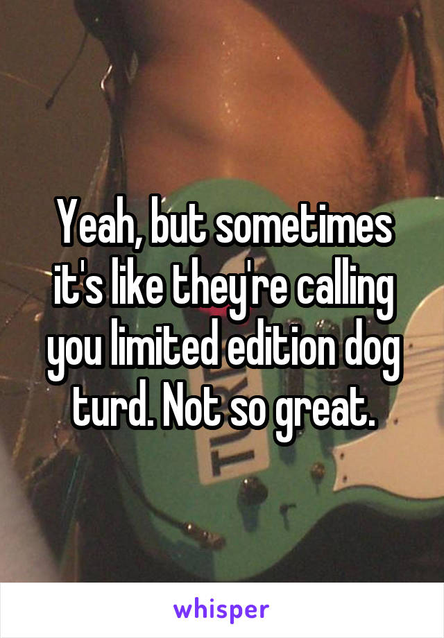 Yeah, but sometimes it's like they're calling you limited edition dog turd. Not so great.
