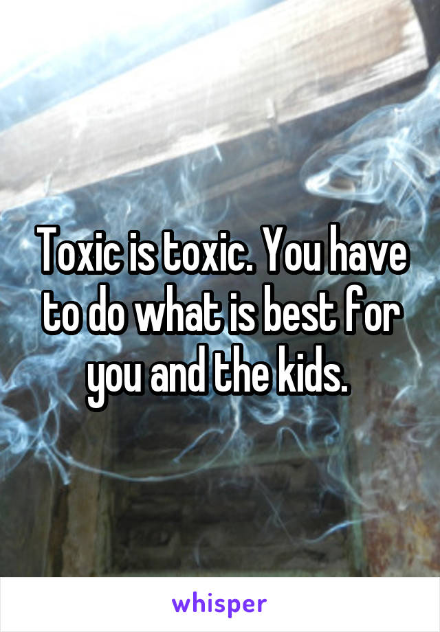 Toxic is toxic. You have to do what is best for you and the kids. 