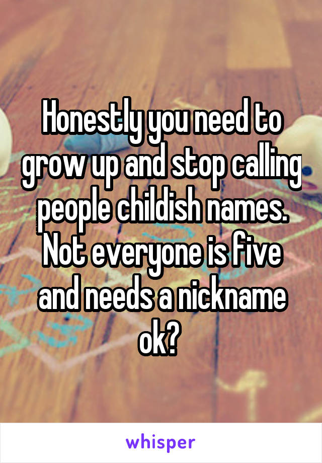 Honestly you need to grow up and stop calling people childish names. Not everyone is five and needs a nickname ok? 