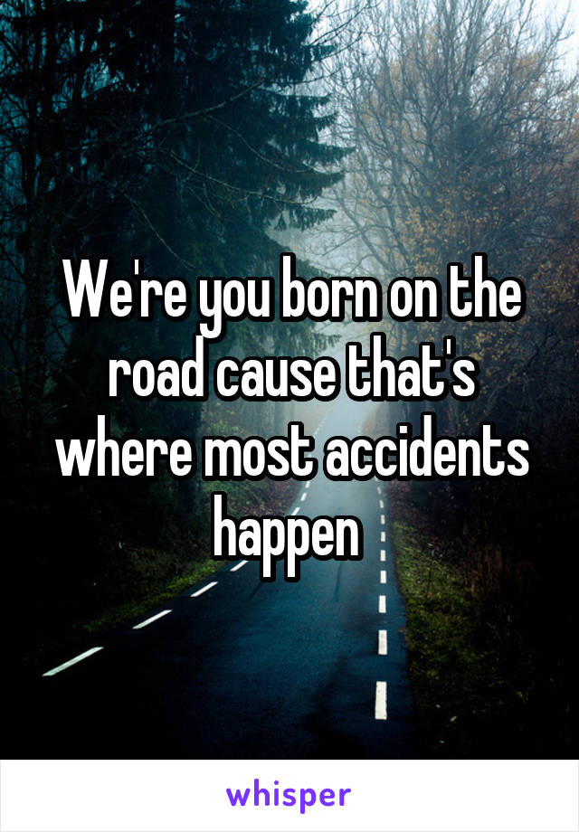 We're you born on the road cause that's where most accidents happen 