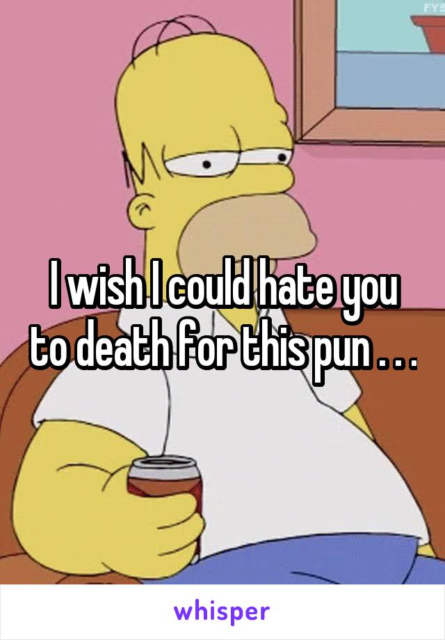 I wish I could hate you to death for this pun . . .