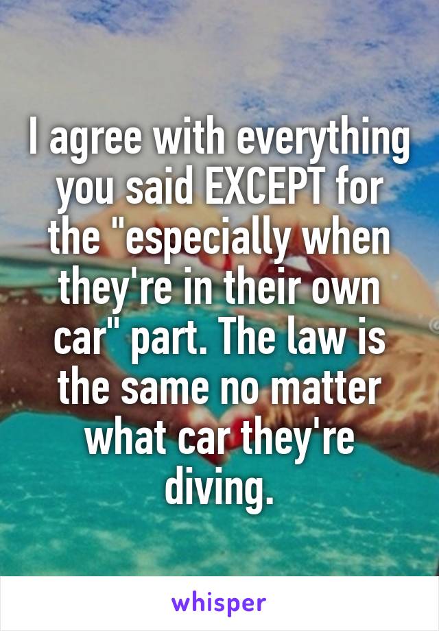 I agree with everything you said EXCEPT for the "especially when they're in their own car" part. The law is the same no matter what car they're diving.