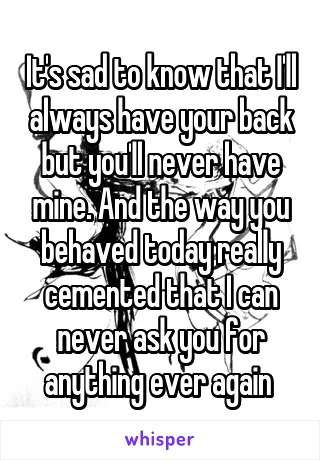 It's sad to know that I'll always have your back but you'll never have mine. And the way you behaved today really cemented that I can never ask you for anything ever again 