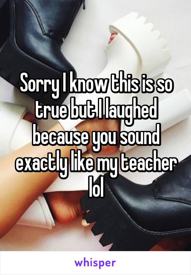 Sorry I know this is so true but I laughed because you sound exactly like my teacher lol