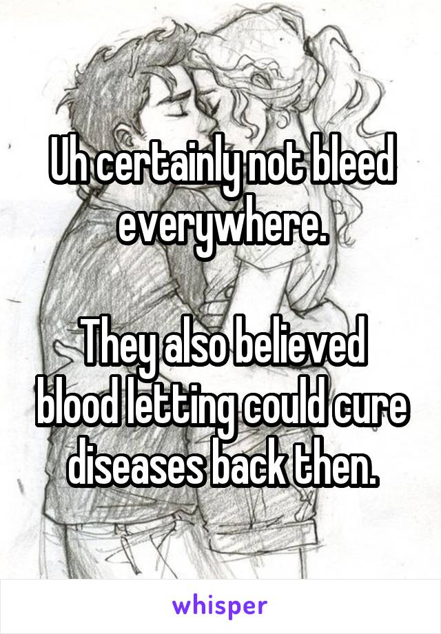 Uh certainly not bleed everywhere.

They also believed blood letting could cure diseases back then.