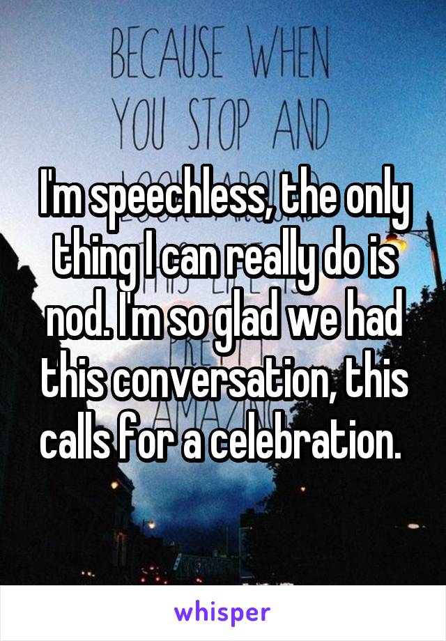 I'm speechless, the only thing I can really do is nod. I'm so glad we had this conversation, this calls for a celebration. 