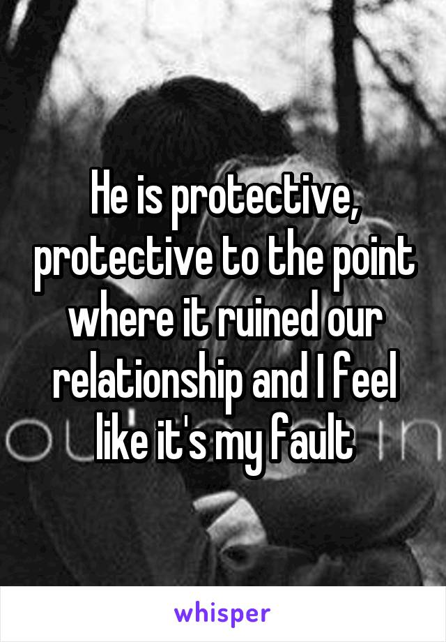 He is protective, protective to the point where it ruined our relationship and I feel like it's my fault