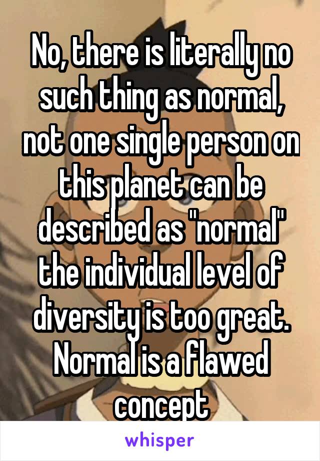 No, there is literally no such thing as normal, not one single person on this planet can be described as "normal" the individual level of diversity is too great. Normal is a flawed concept