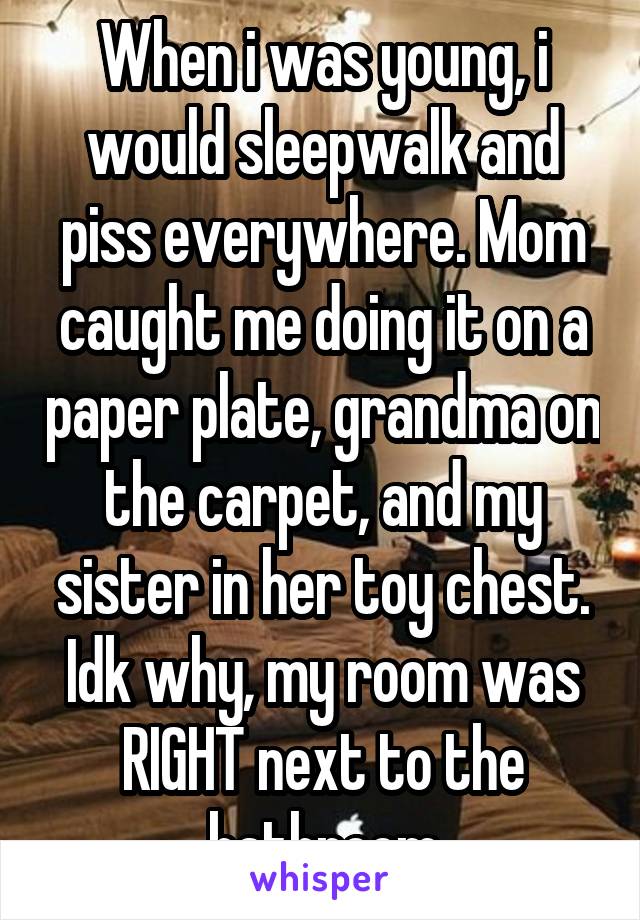 When i was young, i would sleepwalk and piss everywhere. Mom caught me doing it on a paper plate, grandma on the carpet, and my sister in her toy chest. Idk why, my room was RIGHT next to the bathroom