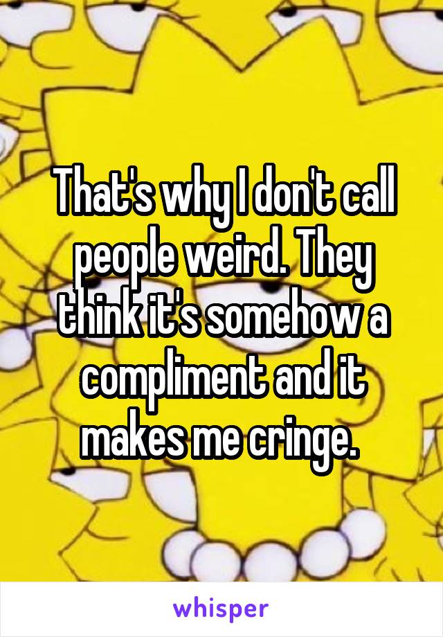 That's why I don't call people weird. They think it's somehow a compliment and it makes me cringe. 