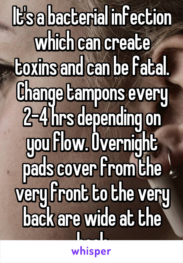 It's a bacterial infection which can create toxins and can be fatal. Change tampons every 2-4 hrs depending on you flow. Overnight pads cover from the very front to the very back are wide at the back