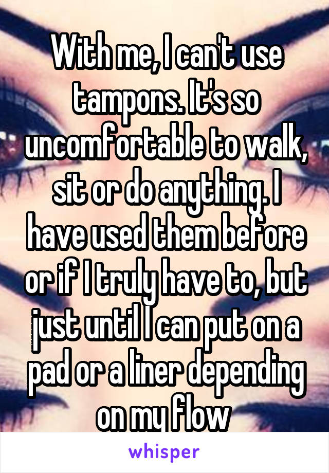 With me, I can't use tampons. It's so uncomfortable to walk, sit or do anything. I have used them before or if I truly have to, but just until I can put on a pad or a liner depending on my flow 