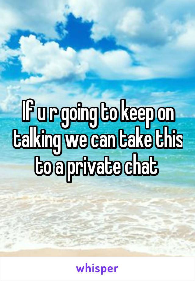 If u r going to keep on talking we can take this to a private chat 