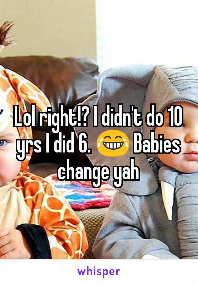 Lol right!? I didn't do 10 yrs I did 6. 😂 Babies change yah