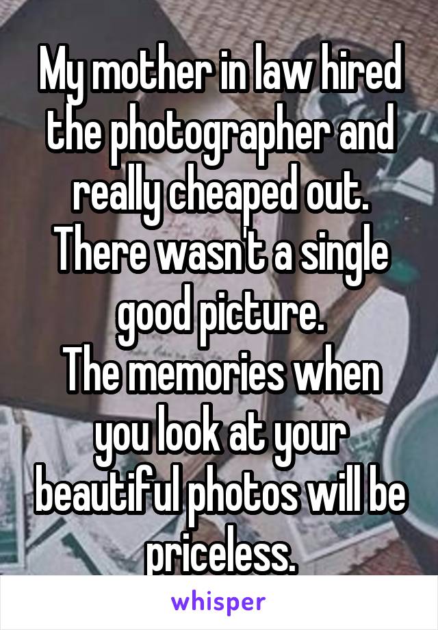 My mother in law hired the photographer and really cheaped out.
There wasn't a single good picture.
The memories when you look at your beautiful photos will be priceless.
