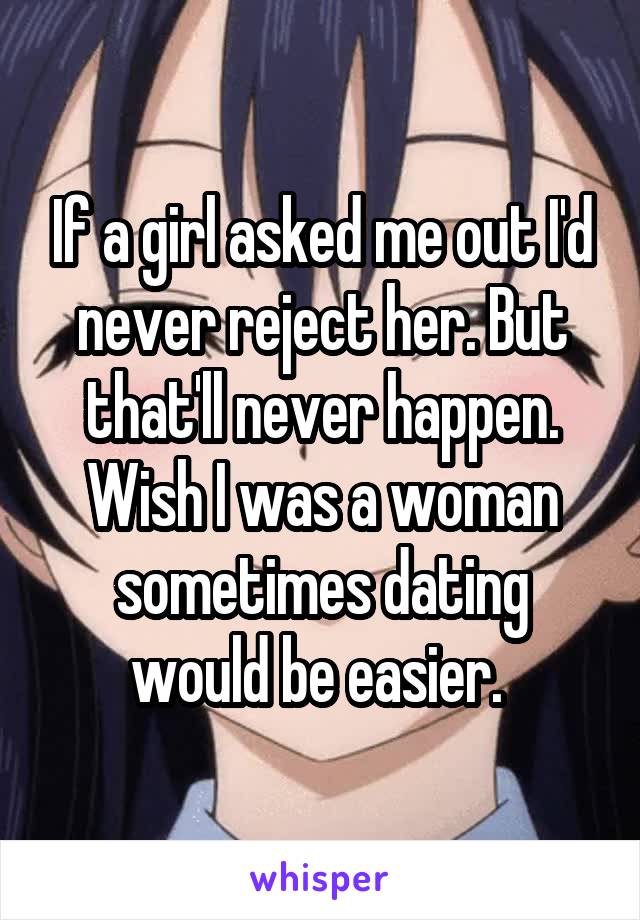 If a girl asked me out I'd never reject her. But that'll never happen. Wish I was a woman sometimes dating would be easier. 