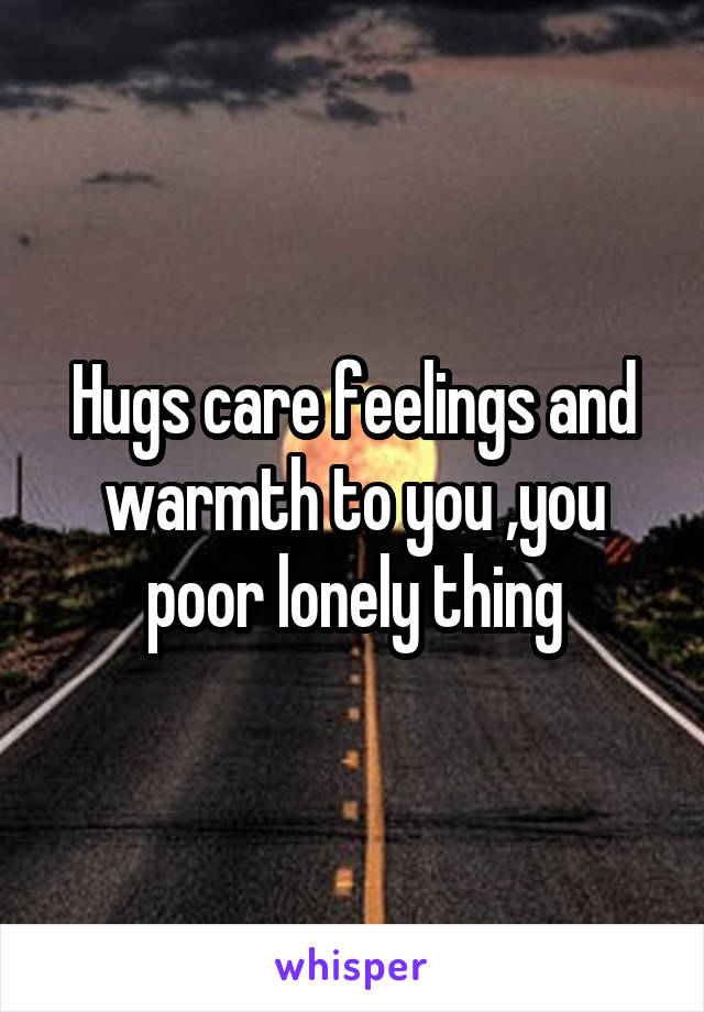 Hugs care feelings and warmth to you ,you poor lonely thing