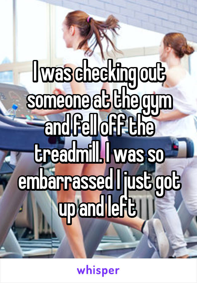 I was checking out someone at the gym and fell off the treadmill. I was so embarrassed I just got up and left 