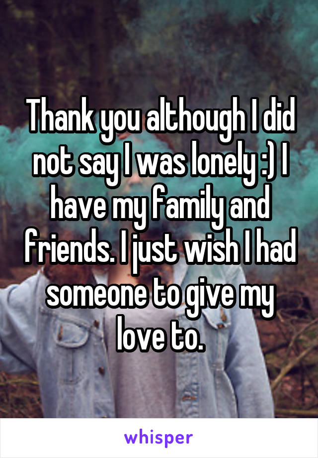 Thank you although I did not say I was lonely :) I have my family and friends. I just wish I had someone to give my love to.