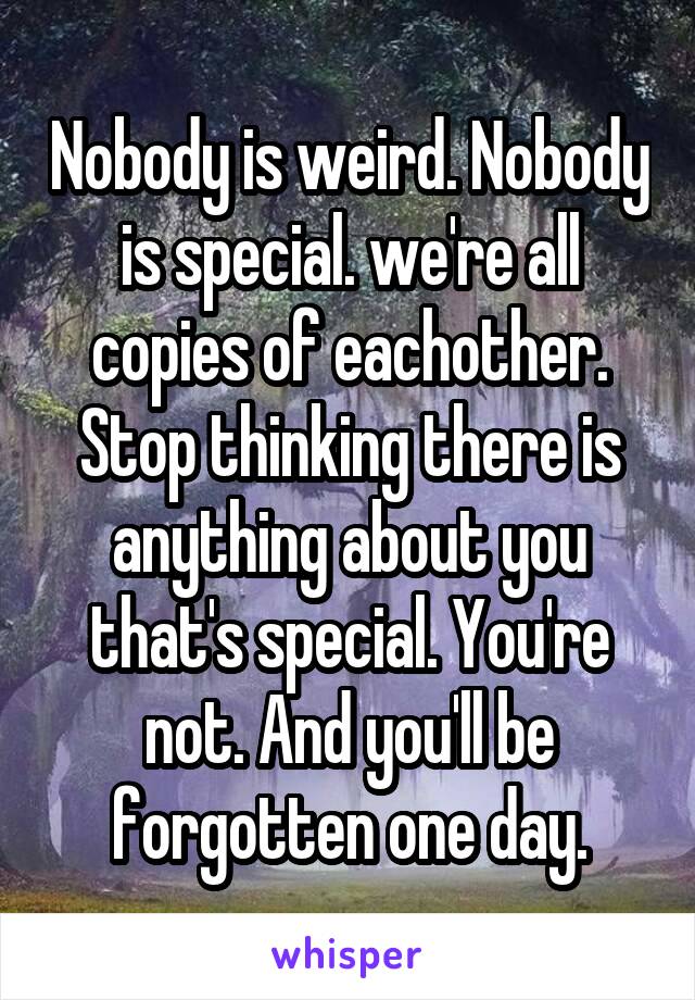 Nobody is weird. Nobody is special. we're all copies of eachother. Stop thinking there is anything about you that's special. You're not. And you'll be forgotten one day.
