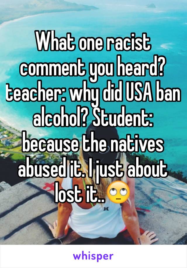 What one racist comment you heard? teacher: why did USA ban alcohol? Student: because the natives abused it. I just about lost it..🙄
