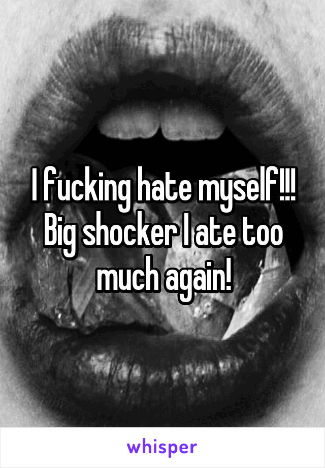 I fucking hate myself!!! Big shocker I ate too much again!