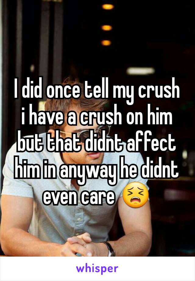 I did once tell my crush i have a crush on him but that didnt affect him in anyway he didnt even care 😣