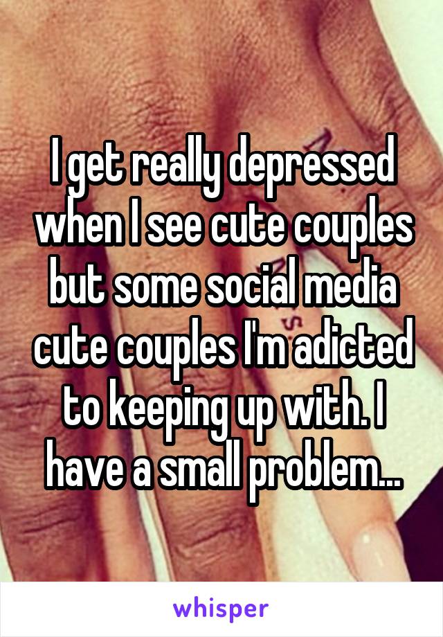 I get really depressed when I see cute couples but some social media cute couples I'm adicted to keeping up with. I have a small problem...