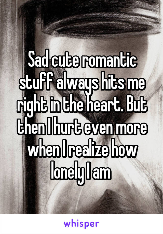 Sad cute romantic stuff always hits me right in the heart. But then I hurt even more when I realize how lonely I am 