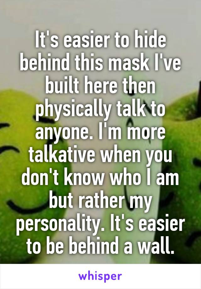 It's easier to hide behind this mask I've built here then physically talk to anyone. I'm more talkative when you don't know who I am but rather my personality. It's easier to be behind a wall.
