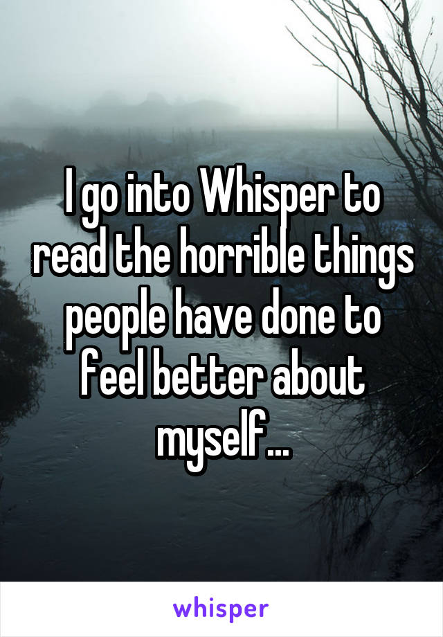 I go into Whisper to read the horrible things people have done to feel better about myself...