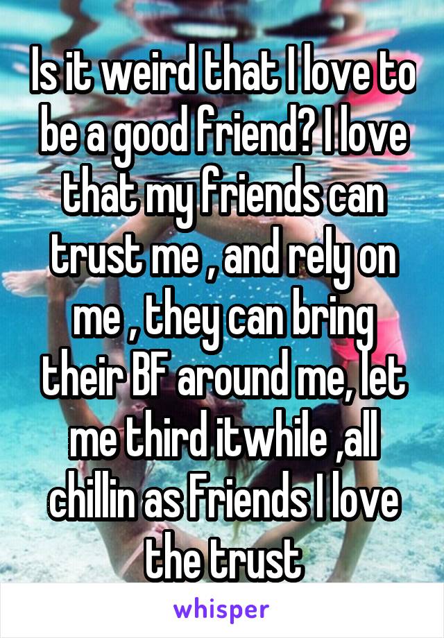 Is it weird that I love to be a good friend? I love that my friends can trust me , and rely on me , they can bring their BF around me, let me third itwhile ,all chillin as Friends I love the trust