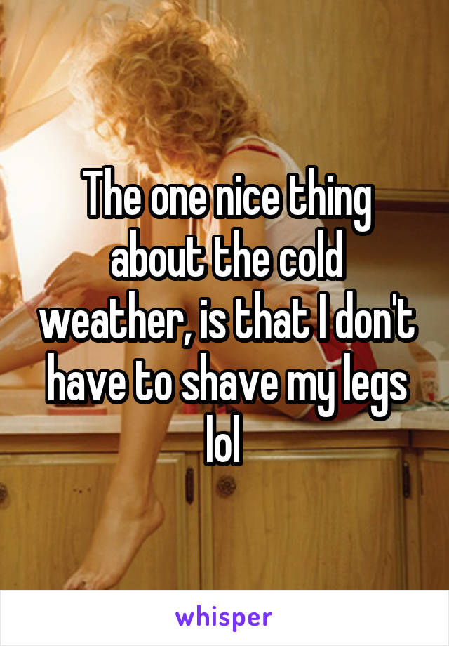 The one nice thing about the cold weather, is that I don't have to shave my legs lol 