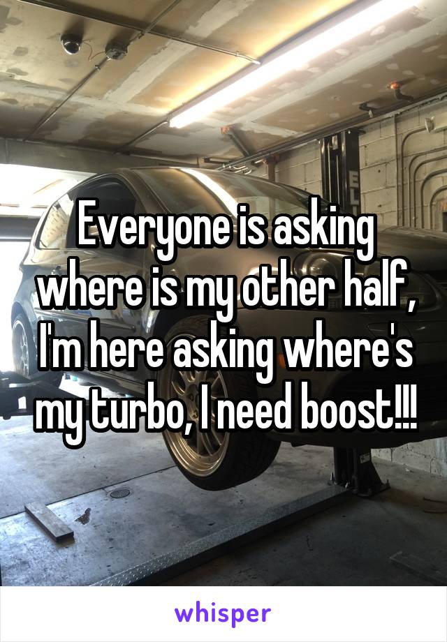Everyone is asking where is my other half, I'm here asking where's my turbo, I need boost!!!